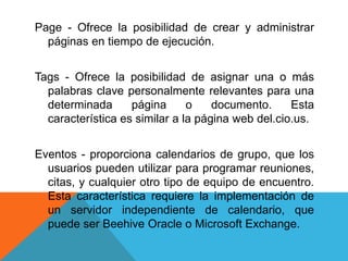 Page - Ofrece la posibilidad de crear y administrar
páginas en tiempo de ejecución.
Tags - Ofrece la posibilidad de asignar una o más
palabras clave personalmente relevantes para una
determinada página o documento. Esta
característica es similar a la página web del.cio.us.
Eventos - proporciona calendarios de grupo, que los
usuarios pueden utilizar para programar reuniones,
citas, y cualquier otro tipo de equipo de encuentro.
Esta característica requiere la implementación de
un servidor independiente de calendario, que
puede ser Beehive Oracle o Microsoft Exchange.
 