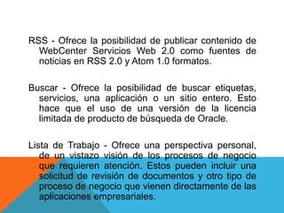 RSS - Ofrece la posibilidad de publicar contenido de
WebCenter Servicios Web 2.0 como fuentes de
noticias en RSS 2.0 y Atom 1.0 formatos.
Buscar - Ofrece la posibilidad de buscar etiquetas,
servicios, una aplicación o un sitio entero. Esto
hace que el uso de una versión de la licencia
limitada de producto de búsqueda de Oracle.
Lista de Trabajo - Ofrece una perspectiva personal,
de un vistazo visión de los procesos de negocio
que requieren atención. Estos pueden incluir una
solicitud de revisión de documentos y otro tipo de
proceso de negocio que vienen directamente de las
aplicaciones empresariales.
 
