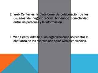 El Web Center es la plataforma de colaboración de los
usuarios de negocio social brindando conectividad
entre las personas y la información.
El Web Center admite a las organizaciones acrecentar la
confianza en los clientes con sitios web establecidos.
 