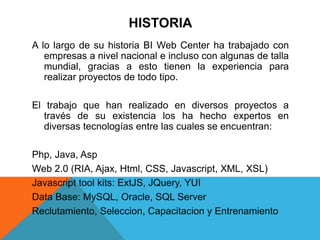 HISTORIA
A lo largo de su historia BI Web Center ha trabajado con
empresas a nivel nacional e incluso con algunas de talla
mundial, gracias a esto tienen la experiencia para
realizar proyectos de todo tipo.
El trabajo que han realizado en diversos proyectos a
través de su existencia los ha hecho expertos en
diversas tecnologías entre las cuales se encuentran:
Php, Java, Asp
Web 2.0 (RIA, Ajax, Html, CSS, Javascript, XML, XSL)
Javascript tool kits: ExtJS, JQuery, YUI
Data Base: MySQL, Oracle, SQL Server
Reclutamiento, Seleccion, Capacitacion y Entrenamiento
 