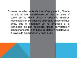 Durante décadas, más de tres años y medio, Oracle
ha sido el líder en software de base de datos. Y
como se ha desarrollado y adquirido mejores
tecnologías en su clase de empresas en los últimos
años, que el liderazgo se ha ampliado a la
tecnología de pila completo, desde servidores y
almacenamiento, a la base de datos y middleware,
a través de aplicaciones y en la nube.
 