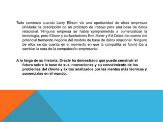 Todo comenzó cuando Larry Ellison vio una oportunidad de otras empresas
olvidada: la descripción de un prototipo de trabajo para una base de datos
relacional. Ninguna empresa se había comprometido a comercializar la
tecnología, pero Ellison y co-fundadores Bob Miner y Ed Oates dio cuenta del
potencial tremendo negocio del modelo de base de datos relacional. Ninguno
de ellos se dio cuenta en el momento en que la compañía se formó iba a
cambiar la cara de la computación empresarial.
A lo largo de su historia, Oracle ha demostrado que puede construir el
futuro sobre la base de sus innovaciones y su conocimiento de los
problemas del cliente y éxitos analizados por las mentes más técnicas y
comerciales en el mundo.
 