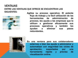 VENTAJAS
ENTRE LAS VENTAJAS QUE OFRECE SE ENCUENTRAN LAS
SIGUIENTES:
Agiliza su proceso operativo; El potente
flujo de trabajo y la fácil utilización de las
herramientas de administración de
proceso, les ayuda a las empresas que lo
utilicen a gestionar eficazmente sus
procesos operativos y también les
ayudan a eliminar sus pasos
redundantes.
Es una ventana para sus colaboradores
externos o bien les ayuda a administrar y
automatizar con seguridad los ciclos de
aprobación, soportados por una
herramienta rápida y precisa de
visualización online.
 