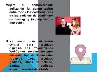 Mejora su comunicación;
agilizando la comunicación
entre todos los colaboradores
de las cadenas de suministro
de packaging (o paquetes) e
impresión.
Sirve como una ubicación
central para archivos
digitales; Los Proyectos de
WebCenter pueden contener
cualquier tipo de documento:
Archivos CAD, archivos
gráficos, tablas de cálculo,
ofertas, pedidos,
especificaciones del cliente.
 