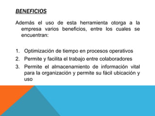 BENEFICIOS
Además el uso de esta herramienta otorga a la
empresa varios beneficios, entre los cuales se
encuentran:
1. Optimización de tiempo en procesos operativos
2. Permite y facilita el trabajo entre colaboradores
3. Permite el almacenamiento de información vital
para la organización y permite su fácil ubicación y
uso
 