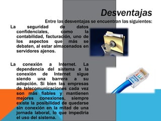 La seguridad de datos
confidenciales, como la
contabilidad, facturación, uno de
los aspectos que más se
debaten, al estar almacenados en
servidores ajenos.
La conexión a Internet. La
dependencia del sistema a la
conexión de Internet sigue
siendo una barrera a su
adopción. Si bien las empresas
de telecomunicaciones cada vez
son más fiables y mantienen
mejores conexiones, siempre
existe la posibilidad de quedarse
sin conexión en la mitad de una
jornada laboral, lo que impediría
el uso del sistema.
Desventajas
Entre las desventajas se encuentran las siguientes:
 