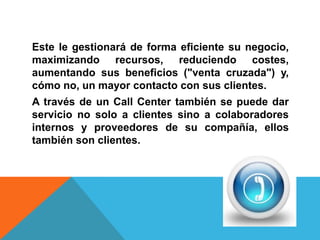 Este le gestionará de forma eficiente su negocio,
maximizando recursos, reduciendo costes,
aumentando sus beneficios ("venta cruzada") y,
cómo no, un mayor contacto con sus clientes.
A través de un Call Center también se puede dar
servicio no solo a clientes sino a colaboradores
internos y proveedores de su compañía, ellos
también son clientes.
 