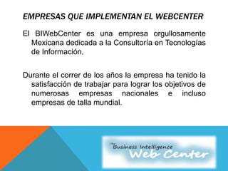 EMPRESAS QUE IMPLEMENTAN EL WEBCENTER
El BIWebCenter es una empresa orgullosamente
Mexicana dedicada a la Consultoría en Tecnologías
de Información.
Durante el correr de los años la empresa ha tenido la
satisfacción de trabajar para lograr los objetivos de
numerosas empresas nacionales e incluso
empresas de talla mundial.
 