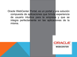 Oracle WebCenter Portal, es un portal y una solución
compuesta de aplicaciones que brinda experiencia
de usuario intuitiva para la empresa y que se
integra perfectamente en las aplicaciones de la
misma.
 