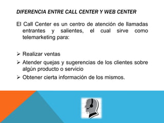 DIFERENCIA ENTRE CALL CENTER Y WEB CENTER
El Call Center es un centro de atención de llamadas
entrantes y salientes, el cual sirve como
telemarketing para:
 Realizar ventas
 Atender quejas y sugerencias de los clientes sobre
algún producto o servicio
 Obtener cierta información de los mismos.
 