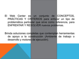 El Web Center es un conjunto de CONCEPTOS,
PRÁCTICAS Y CRITERIOS para enfocar un tipo de
problemática particular que sirve como referencia, para
ENFRENTAR Y RESOLVER nuevos problemas.
Brinda soluciones completas que contemplan herramientas
de apoyo a la construcción (Ambiente de trabajo o
desarrollo y motores de ejecución).
 