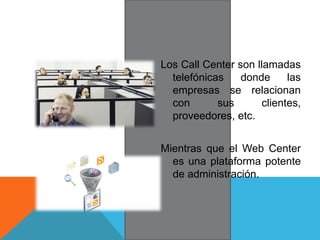 Los Call Center son llamadas
telefónicas donde las
empresas se relacionan
con sus clientes,
proveedores, etc.
Mientras que el Web Center
es una plataforma potente
de administración.
 