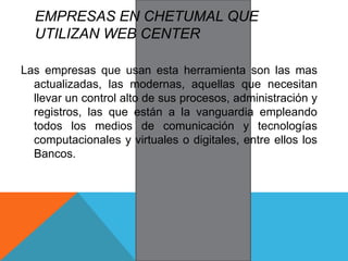 EMPRESAS EN CHETUMAL QUE
UTILIZAN WEB CENTER
Las empresas que usan esta herramienta son las mas
actualizadas, las modernas, aquellas que necesitan
llevar un control alto de sus procesos, administración y
registros, las que están a la vanguardia empleando
todos los medios de comunicación y tecnologías
computacionales y virtuales o digitales, entre ellos los
Bancos.
 