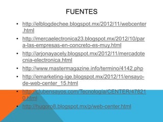 FUENTES
• http://elblogdechee.blogspot.mx/2012/11/webcenter
.html
• http://mercaelectronica23.blogspot.mx/2012/10/par
a-las-empresas-en-concreto-es-muy.html
• http://arjonayacely.blogspot.mx/2012/11/mercadote
cnia-electronica.html
• http://www.mastermagazine.info/termino/4142.php
• http://emarketing-ige.blogspot.mx/2012/11/ensayo-
de-web-center_15.html
• http://clubensayos.com/Tecnología/CENTER/47821
0.html
• http://hugoro8.blogspot.mx/p/web-center.html
 