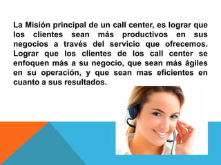 La Misión principal de un call center, es lograr que
los clientes sean más productivos en sus
negocios a través del servicio que ofrecemos.
Lograr que los clientes de los call center se
enfoquen más a su negocio, que sean más ágiles
en su operación, y que sean mas eficientes en
cuanto a sus resultados.
 