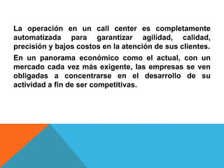 La operación en un call center es completamente
automatizada para garantizar agilidad, calidad,
precisión y bajos costos en la atención de sus clientes.
En un panorama económico como el actual, con un
mercado cada vez más exigente, las empresas se ven
obligadas a concentrarse en el desarrollo de su
actividad a fin de ser competitivas.
 