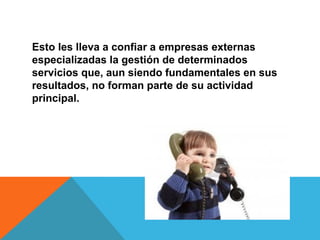 Esto les lleva a confiar a empresas externas
especializadas la gestión de determinados
servicios que, aun siendo fundamentales en sus
resultados, no forman parte de su actividad
principal.
 