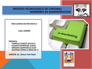 INSTITUTO TECNOLOGICO DE CHETUMAL
INGENIERIA EN ADMINISTRACION
Mercadotecnia Electrónica
CALL CENTER
PRESENTA:
• CARRILLO GARCÍA DAVID A.
• LOZANO RODRÍGUEZ JUANA
• SERRANO QUINTANILLA FLOR
• MARTÍNEZ ESTRELLA IRENE DEL C.
ASESOR: Lic. Domy Poot Naal
 