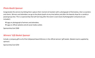 Photo Booth Sponsor
Congratulate the winners by letting them capture their moment of stardom with a photograph of themselves, their co-workers
and clients. Winners and attendees can go to the photo booth at any time before and after the Awards show for a candid or
posed group shot. This is a sponsorship that will last long after the event is over (Cost of photographer and pictures are
included.)
Logo on photograph of winners and attendees.
Logo on official website and all social media outlets
Sponsorship Cost $500
Winners’ Gift Basket Sponsor
Include a company gift to all of the Callywood Award Winners in the official winners’ gift basket. (Basket inserts supplied by
sponsor)
Sponsorship Cost $250
 