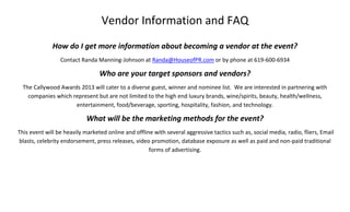 Vendor Information and FAQ
How do I get more information about becoming a vendor at the event?
Contact Randa Manning-Johnson at Randa@HouseofPR.com or by phone at 619-600-6934
Who are your target sponsors and vendors?
The Callywood Awards 2013 will cater to a diverse guest, winner and nominee list. We are interested in partnering with
companies which represent but are not limited to the high end luxury brands, wine/spirits, beauty, health/wellness,
entertainment, food/beverage, sporting, hospitality, fashion, and technology.
What will be the marketing methods for the event?
This event will be heavily marketed online and offline with several aggressive tactics such as, social media, radio, fliers, Email
blasts, celebrity endorsement, press releases, video promotion, database exposure as well as paid and non-paid traditional
forms of advertising.
 