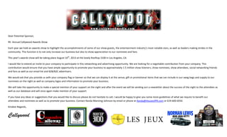 Dear Potential Sponsor,
RE: Annual Callywood Awards Show
Each year we hold an awards show to highlight the accomplishments of some of our show guests, the entertainment industry’s most notable stars, as well as leaders making strides in the
community. This function is to not only increase our business but also to show appreciation to our nominees and fans.
This year’s awards show will be taking place August 10th
, 2013 at the lovely Rooftop 3100 in Los Angeles, CA.
I would like to extend an invite to your company to participate in this networking and advertising opportunity. We are looking for a negotiable contribution from your company. This
contribution would ensure that you have ample opportunity to promote your business to approximately 1.5 million show listeners, show nominees, show attendees, social networking friends
and fans as well as our email list and B2B/B2C advertisers.
We would ask that you provide us with your company flag or banner so that we can display it at the venue, gift or promotional items that we can include in our swag bags and supply to our
nominees on the night as well as company logos and information to promote your business.
We will take the opportunity to make a special mention of your support on the night and after the event we will be sending out a newsletter about the success of the night to the attendees as
well as our database and will once again make mention of your support.
If you have any ideas or suggestions that you would like to discuss please do not hesitate to call, I would be happy to give you some more guidelines of what we require to benefit our
attendees and nominees as well as to promote your business. Contact Randa Manning-Johnson by email or phone at Randa@HouseofPR.com or 619-600-6934.
Kindest Regards,
Callywood
 
