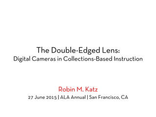 The Double-Edged Lens:
Digital Cameras in Collections-Based Instruction
Robin M. Katz
27 June 2015 | ALA Annual | San Francisco, CA
 