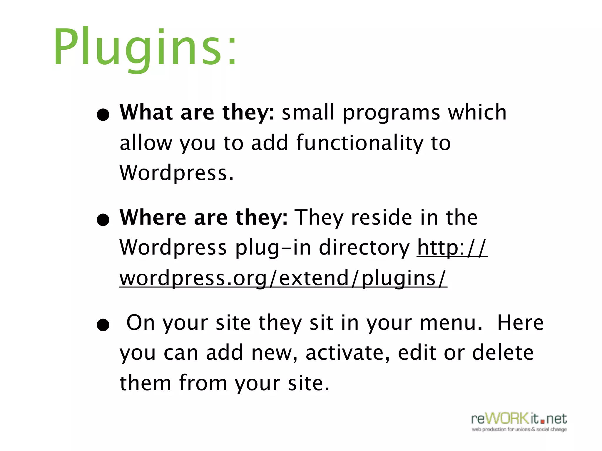 Plugins:
 • What are they: small programs which
     allow you to add functionality to
     Wordpress.

 • Where are they: They reside in the
     Wordpress plug-in directory http://
     wordpress.org/extend/plugins/

 •    On your site they sit in your menu. Here
     you can add new, activate, edit or delete
     them from your site.
 