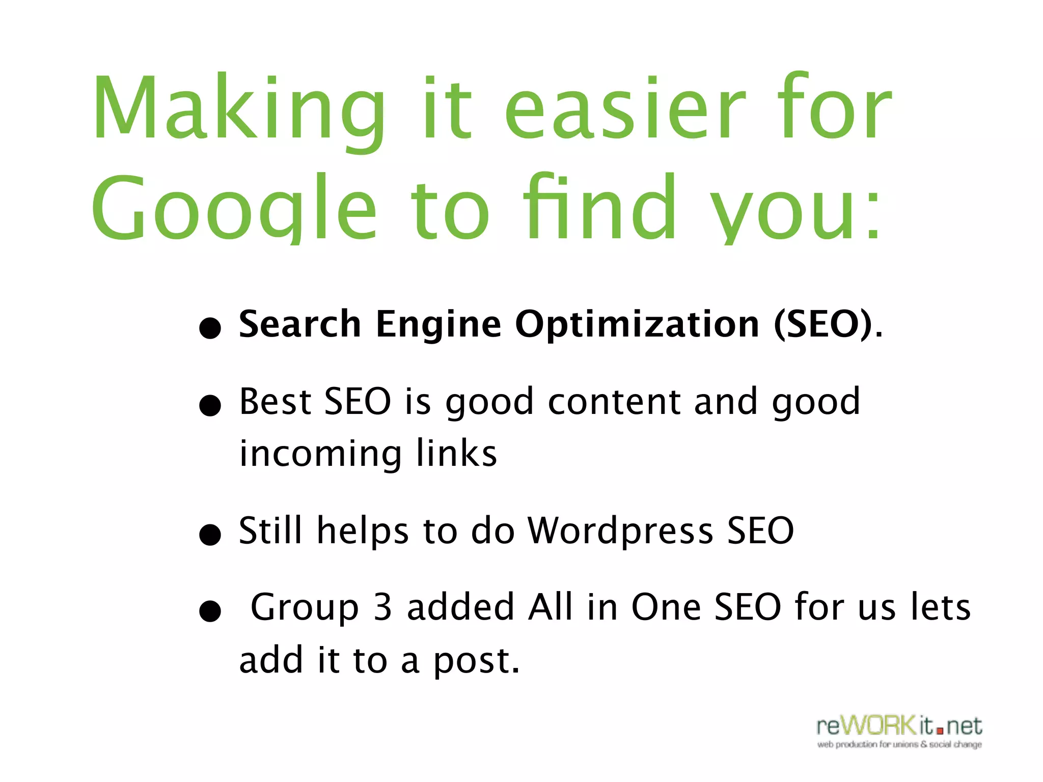 Making it easier for
Google to ﬁnd you:
  • Search Engine Optimization (SEO).
  • Best SEO is good content and good
    incoming links

  • Still helps to do Wordpress SEO
  • Group 3 added All in One SEO for us lets
    add it to a post.
 