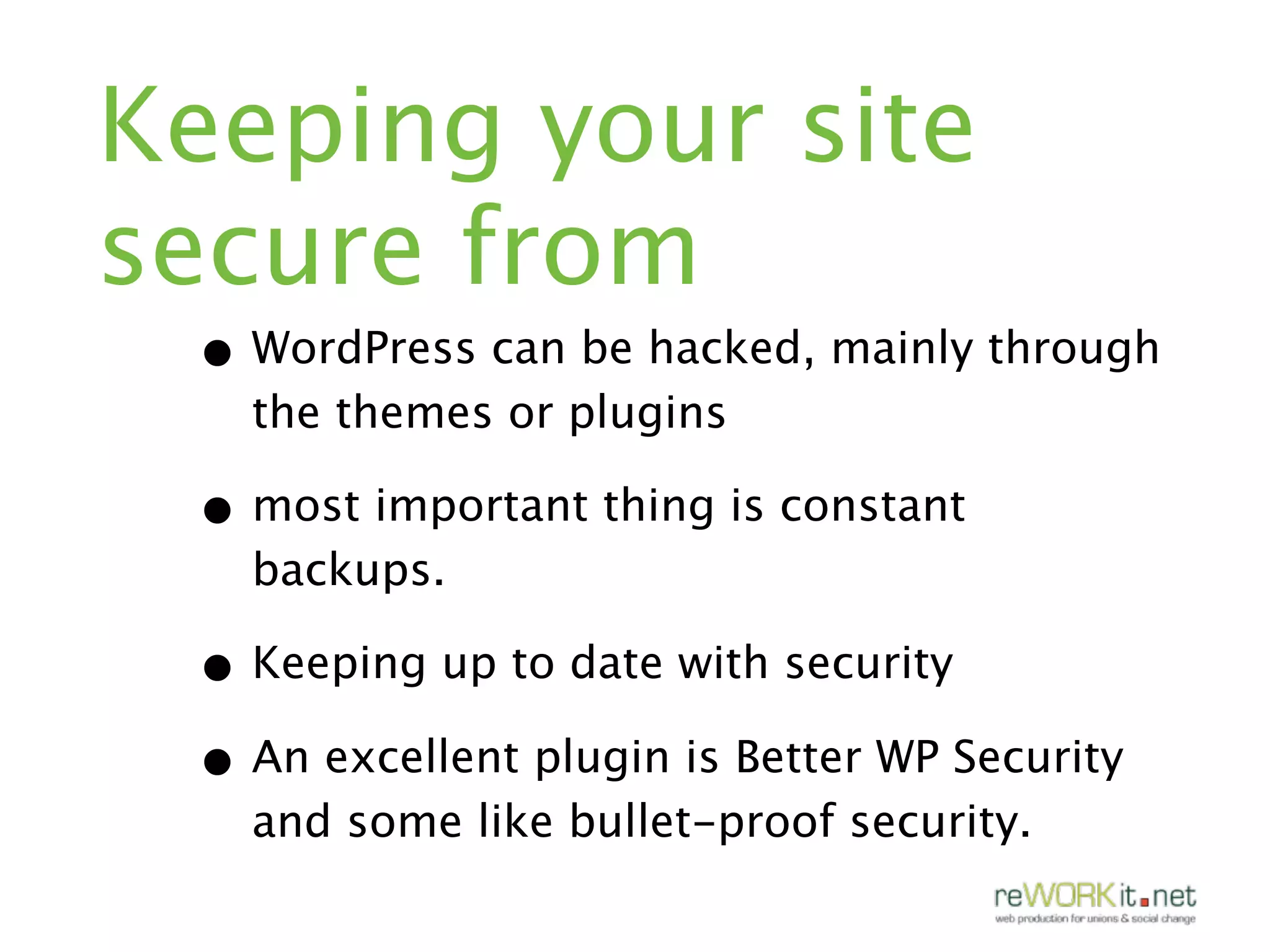 Keeping your site
secure from
 • WordPress can be hacked, mainly through
   the themes or plugins

 • most important thing is constant
   backups.

 • Keeping up to date with security
 • An excellent plugin is Better WP Security
   and some like bullet-proof security.
 