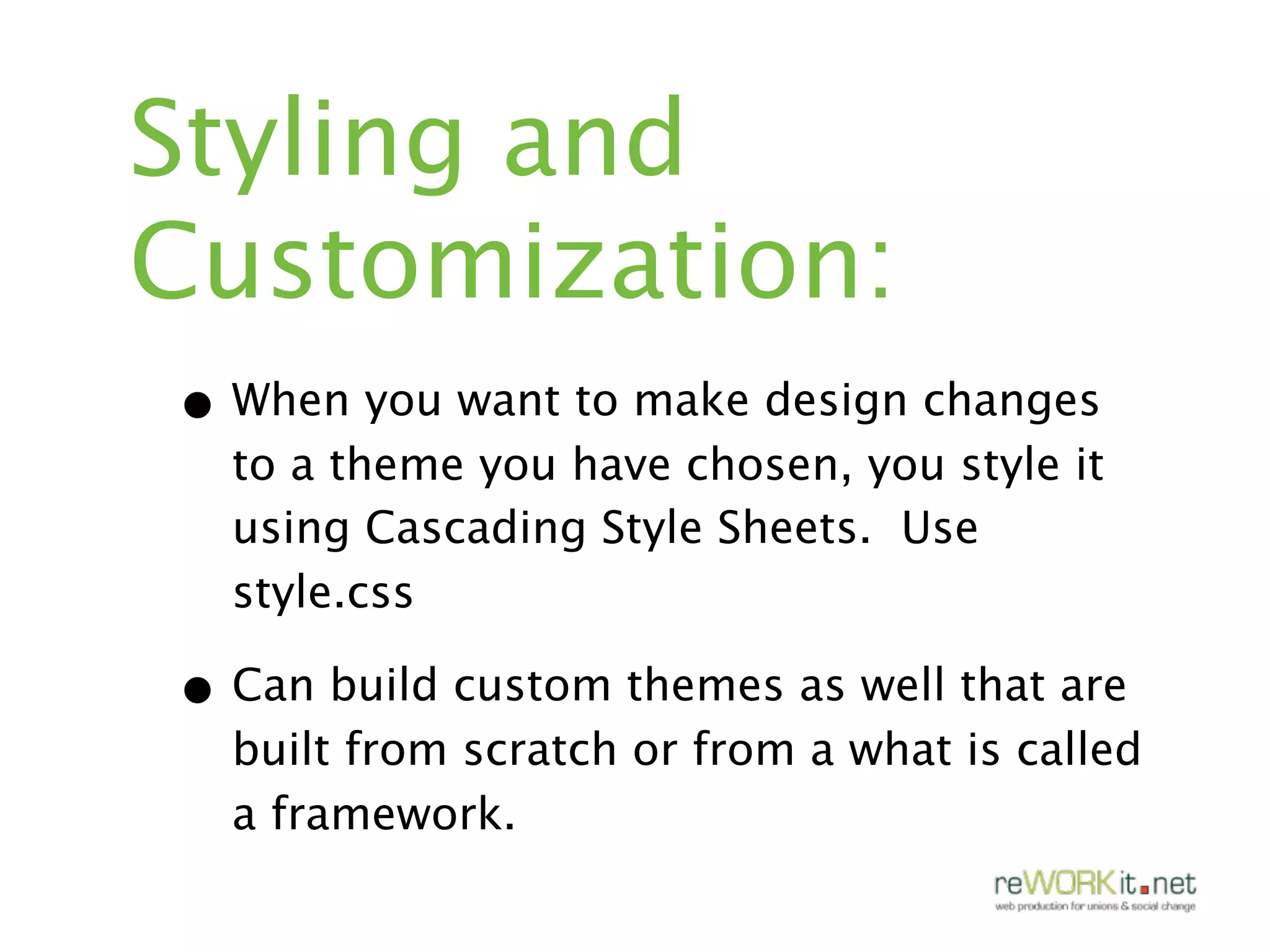 Styling and
Customization:
• When you want to make design changes
  to a theme you have chosen, you style it
  using Cascading Style Sheets. Use
  style.css

• Can build custom themes as well that are
  built from scratch or from a what is called
  a framework.
 
