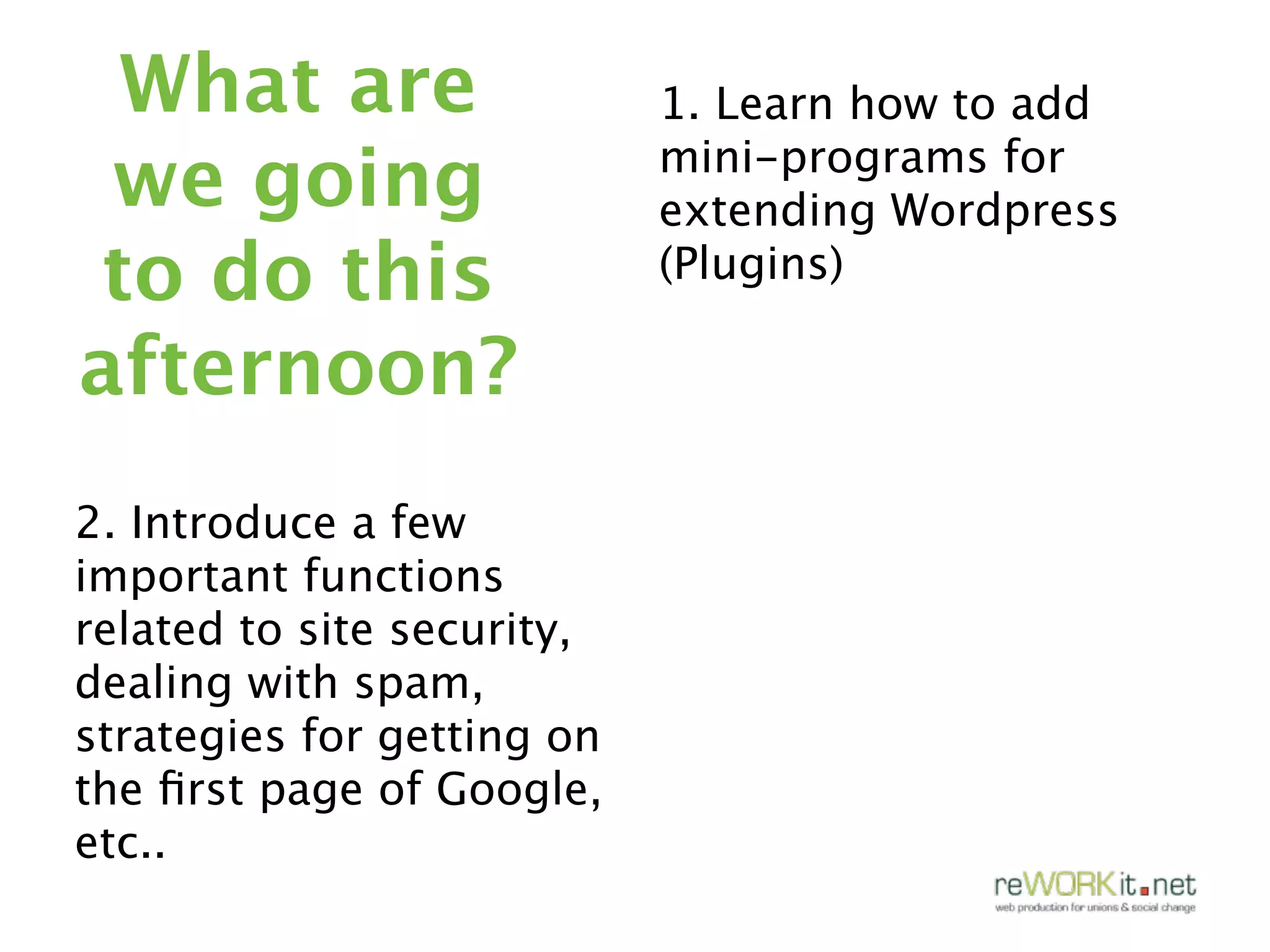 What are                   1. Learn how to add
 we going                   mini-programs for
                            extending Wordpress
to do this                  (Plugins)

afternoon?
2. Introduce a few
important functions
related to site security,
dealing with spam,
strategies for getting on
the ﬁrst page of Google,
etc..
 
