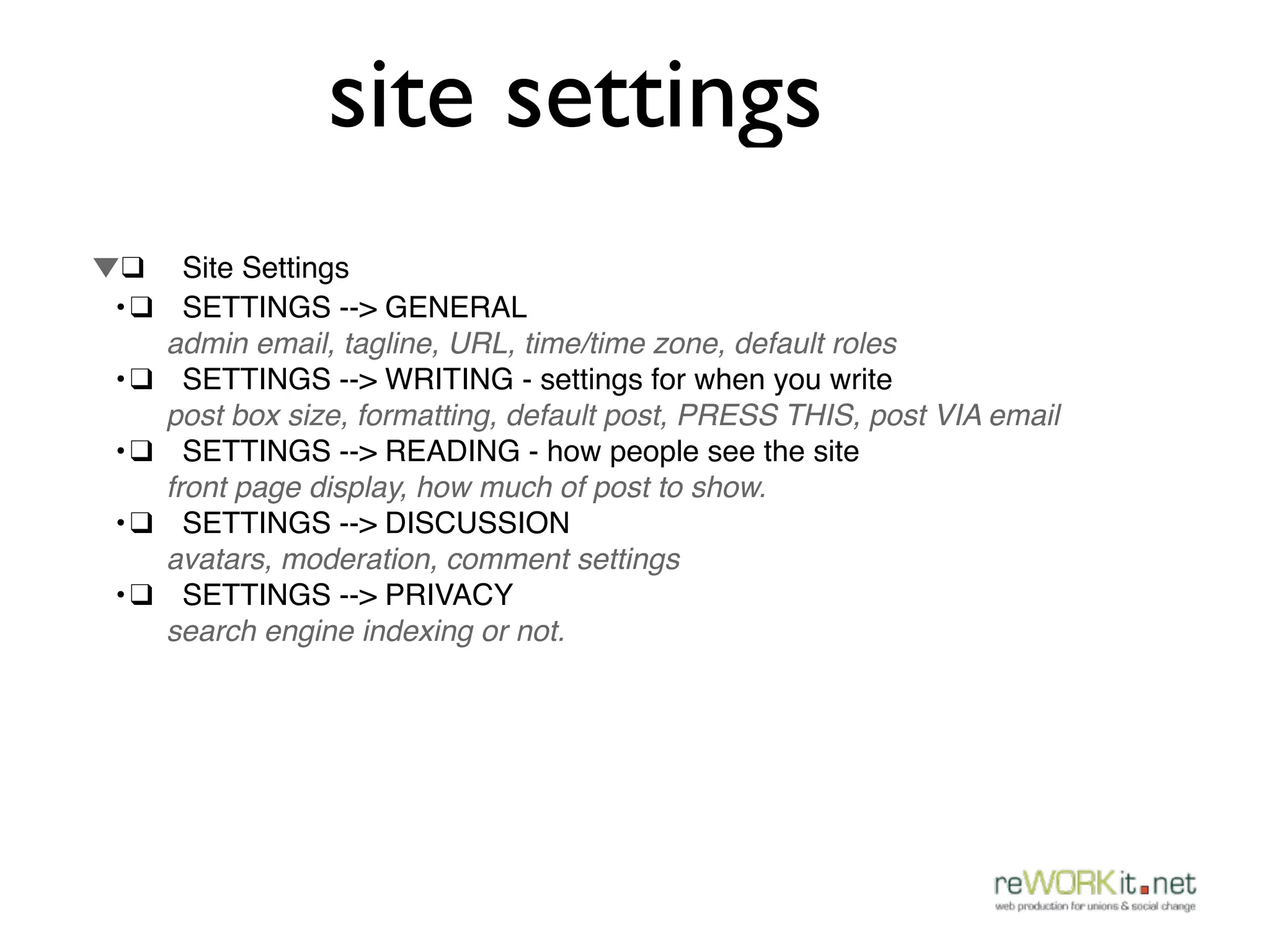 site settings
▼!❑ ! Site Settings
! •!❑! SETTINGS --> GENERAL
      admin email, tagline, URL, time/time zone, default roles
! •!❑! SETTINGS --> WRITING - settings for when you write
      post box size, formatting, default post, PRESS THIS, post VIA email
! •!❑! SETTINGS --> READING - how people see the site
      front page display, how much of post to show.
! •!❑! SETTINGS --> DISCUSSION
      avatars, moderation, comment settings
! •!❑! SETTINGS --> PRIVACY
      search engine indexing or not.
 