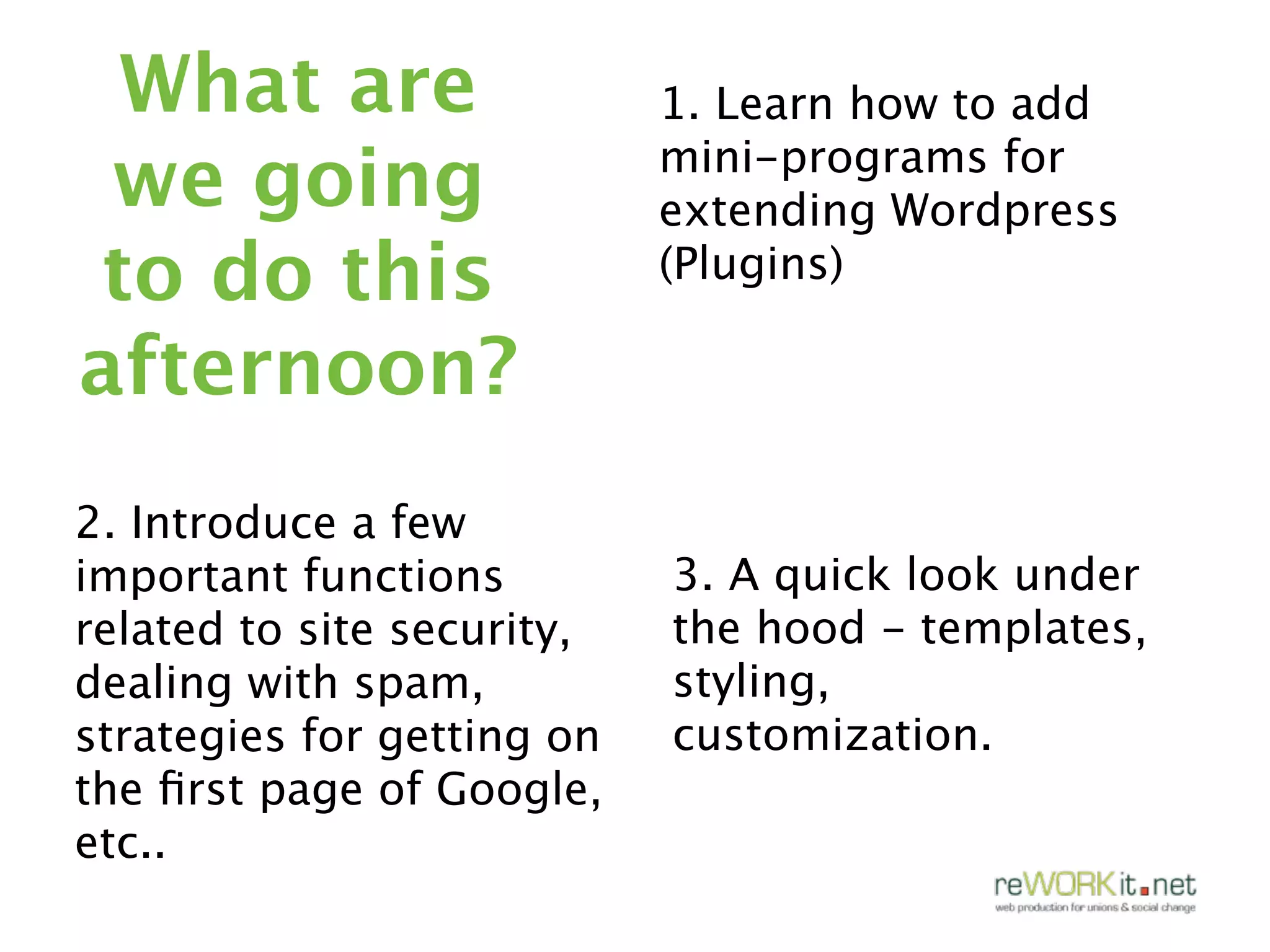 What are                   1. Learn how to add
 we going                   mini-programs for
                            extending Wordpress
to do this                  (Plugins)

afternoon?
2. Introduce a few
important functions         3. A quick look under
related to site security,   the hood - templates,
dealing with spam,          styling,
strategies for getting on   customization.
the ﬁrst page of Google,
etc..
 