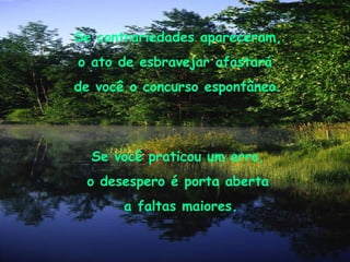 Se contrariedades apareceram, o ato de esbravejar afastará  de você o concurso espontâneo. Se você praticou um erro,  o desespero é porta aberta  a faltas maiores. 