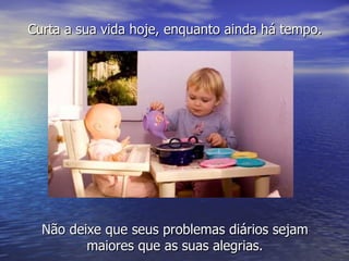 Curta a sua vida hoje, enquanto ainda há tempo. Não deixe que seus problemas diários sejam maiores que as suas alegrias. 