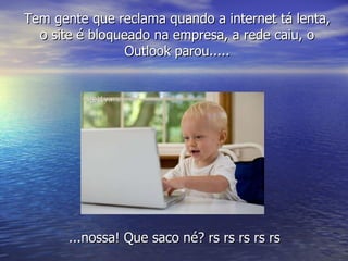 ...nossa! Que saco né? rs rs rs rs rs Tem gente que reclama quando a internet tá lenta, o site é bloqueado na empresa, a rede caiu, o Outlook parou..... 