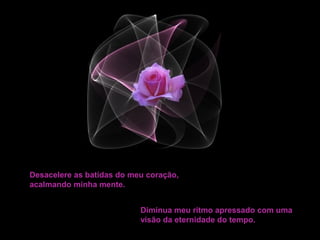 Desacelere as batidas do meu coração,
acalmando minha mente.


                           Diminua meu ritmo apressado com uma
                           visão da eternidade do tempo.
 