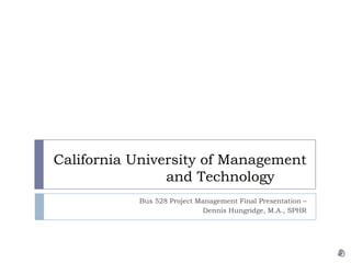 California University of Management and Technology	 Bus 528 Project Management Final Presentation –  Dennis Hungridge, M.A., SPHR 