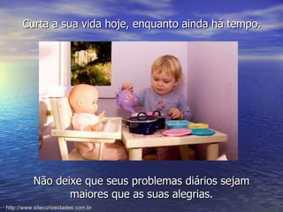 Curta a sua vida hoje, enquanto ainda há tempo. Não deixe que seus problemas diários sejam maiores que as suas alegrias. http://www.sitecuriosidades.com.br 