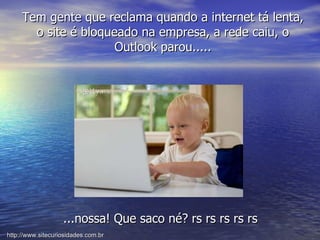 ...nossa! Que saco né? rs rs rs rs rs Tem gente que reclama quando a internet tá lenta, o site é bloqueado na empresa, a rede caiu, o Outlook parou..... http://www.sitecuriosidades.com.br 