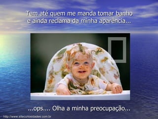 ...ops.... Olha a minha preocupação... Tem até quem me manda tomar banho e ainda reclama da minha aparência... http://www.sitecuriosidades.com.br 