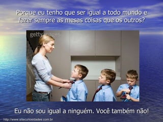 Porque eu tenho que ser igual a todo mundo e fazer sempre as mesas coisas que os outros? Eu não sou igual a ninguém. Você também não! http://www.sitecuriosidades.com.br 