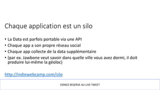 Chaque application est un silo
• La Data est parfois portable via une API
• Chaque app a son propre réseau social
• Chaque app collecte de la data supplémentaire
• (par ex. Jawbone veut savoir dans quelle ville vous avez dormi, il doit
produire lui-même la géoloc)
http://indiewebcamp.com/silo
ESPACE RESERVE AU LIVE TWEET
 