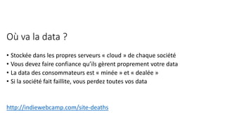 Où va la data ?
• Stockée dans les propres serveurs « cloud » de chaque société
• Vous devez faire confiance qu’ils gèrent proprement votre data
• La data des consommateurs est « minée » et « dealée »
• Si la société fait faillite, vous perdez toutes vos data
http://indiewebcamp.com/site-deaths
 