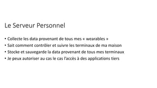 Le Serveur Personnel
• Collecte les data provenant de tous mes « wearables »
• Sait comment contrôler et suivre les terminaux de ma maison
• Stocke et sauvegarde la data provenant de tous mes terminaux
• Je peux autoriser au cas le cas l’accès à des applications tiers
 