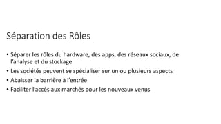 Séparation des Rôles
• Séparer les rôles du hardware, des apps, des réseaux sociaux, de
l’analyse et du stockage
• Les sociétés peuvent se spécialiser sur un ou plusieurs aspects
• Abaisser la barrière à l’entrée
• Faciliter l’accès aux marchés pour les nouveaux venus
 