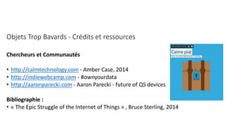 Objets Trop Bavards - Crédits et ressources
Chercheurs et Communautés
• http://calmtechnology.com - Amber Case, 2014
• http://indiewebcamp.com - #ownyourdata
• http://aaronparecki.com - Aaron Parecki - future of QS devices
Bibliographie :
• « The Epic Struggle of the Internet of Things » , Bruce Sterling, 2014
 