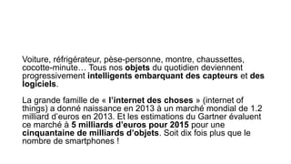 Voiture, réfrigérateur, pèse-personne, montre, chaussettes,
cocotte-minute… Tous nos objets du quotidien deviennent
progressivement intelligents embarquant des capteurs et des
logiciels.
La grande famille de « l’internet des choses » (internet of
things) a donné naissance en 2013 à un marché mondial de 1.2
milliard d’euros en 2013. Et les estimations du Gartner évaluent
ce marché à 5 milliards d’euros pour 2015 pour une
cinquantaine de milliards d’objets. Soit dix fois plus que le
nombre de smartphones !
 