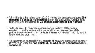 • 7.7 milliards d’humains pour 2020 à mettre en perspective avec 200
milliards de choses connectées selon les analystes. Ce qui nous
donnerait une moyenne de 28 choses connectées par humain !
• Faites le calcul : combien cumulez-vous de box, téléphones,
télévisions, automobiles voire podomètres ou autres bracelet-
gadgets (peut-être en train de dormir dans vos tiroirs) ? 5, 10, ou 20
objets tout au plus, non ?
• Nous sommes encore loin du compte et pouvons sans nous tromper
affirmer que 99% de nos objets du quotidien ne sont pas encore
connectés.
 
