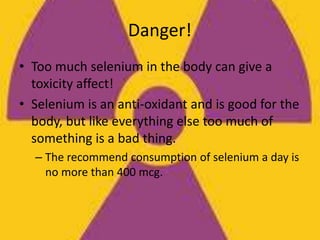 Danger!
• Too much selenium in the body can give a
toxicity affect!
• Selenium is an anti-oxidant and is good for the
body, but like everything else too much of
something is a bad thing.
– The recommend consumption of selenium a day is
no more than 400 mcg.
 